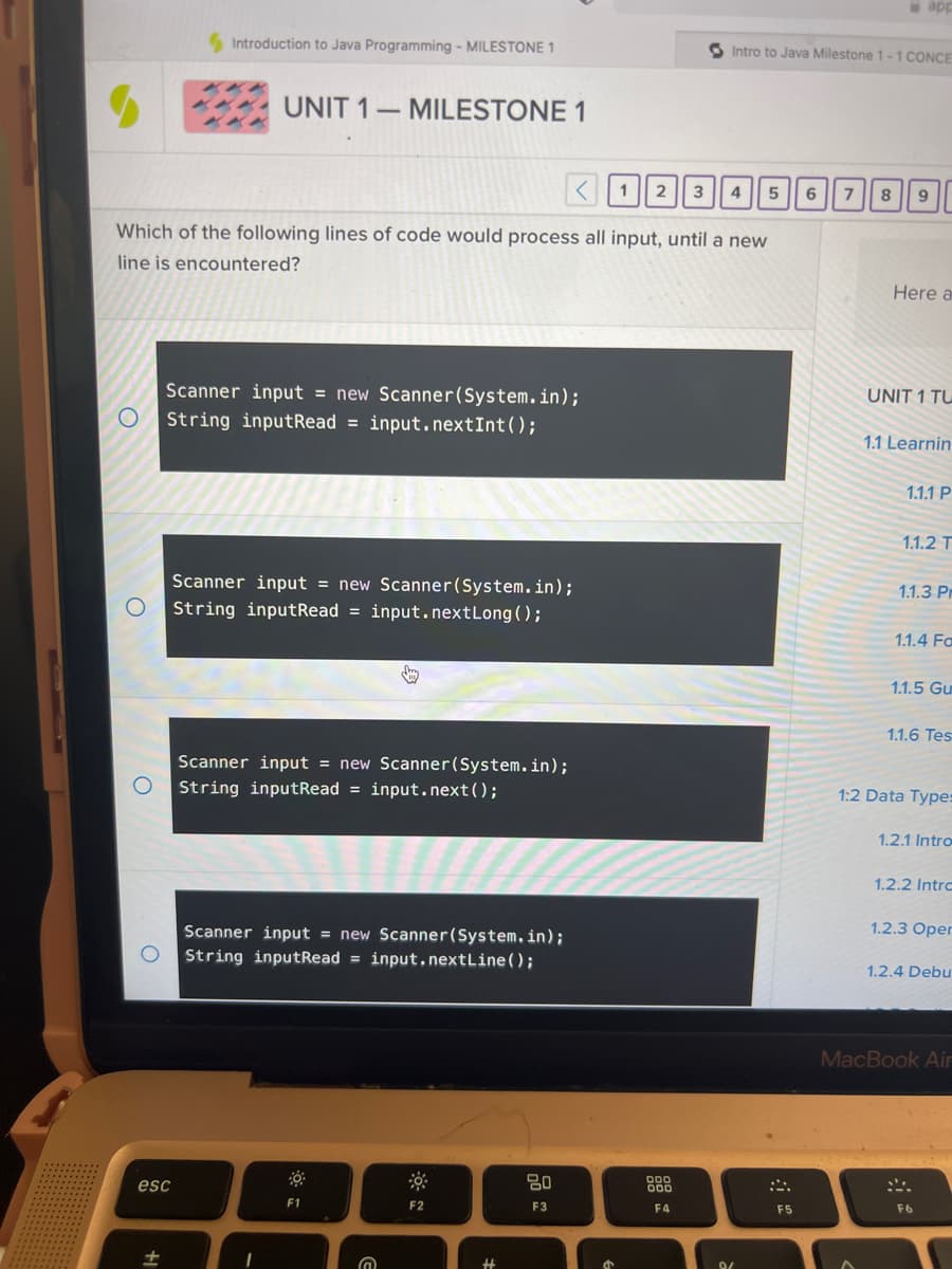 O
O
Introduction to Java Programming - MILESTONE 1
Which of the following lines of code would process all input, until a new
line is encountered?
esc
+1
UNIT 1 MILESTONE 1
-
Scanner input = new Scanner(System.in);
String inputRead = input.nextInt ();
Scanner input = new Scanner(System.in);
String inputRead = input.nextLong();
Scanner input = new Scanner(System.in);
O String inputRead = input.nextLine();
Scanner input = new Scanner(System.in);
String inputRead = input.next();
1
F1
@
F2
< 1 2 3 4
80
F3
S
Intro to Java Milestone 1-1 CONCE
000
000
F4
9/
5 6
F5
app
7 8 9
Here a
UNIT 1 TU
1.1 Learnin
1.1.1 P
1.1.2 T
1.1.3 Pr
1.1.4 Fa
1.1.5 Gu
1.1.6 Tes
1:2 Data Types
1.2.1 Intro
1.2.2 Intro
1.2.3 Oper
1.2.4 Debu
MacBook Air
F6