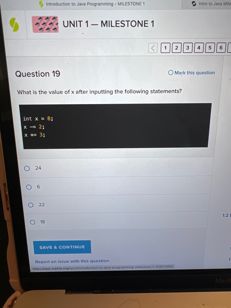 Question 19
x
= 2;
X *= 3;
O
O
What is the value of x after inputting the following statements?
O
x = 8;
24
Introduction to Java Programming - MILESTONE 1
6
22
18
UNIT 1 MILESTONE 1
< 1 2
SAVE & CONTINUE
Intro to Java Mile
Report an issue with this question
https://app.sophia.org/spcc/introduction-to-java-programming-milestone-1-1/19/12965
3 4
O Mark this question
5 6
1:2 D
1.
MacB