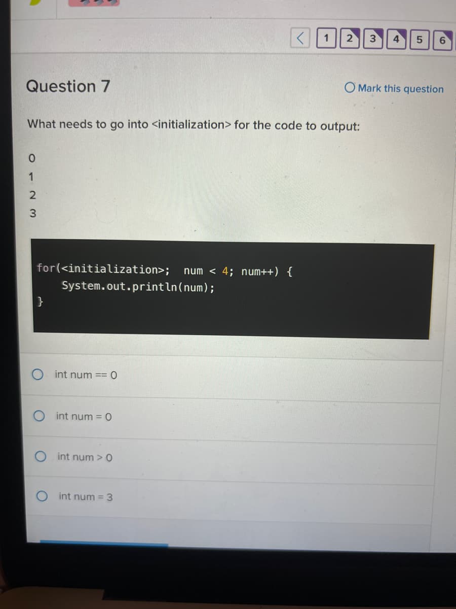 Question 7
0123
for(<initialization>; num < 4; num++) {
}
What needs to go into <initialization> for the code to output:
System.out.println(num);
int num == 0
int num = 0
int num> 0
<
int num = 3
1
2 3 4
5
6
O Mark this question