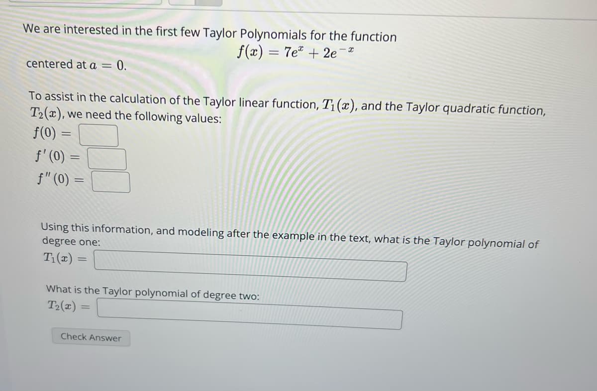 We are interested in the first few Taylor Polynomials for the function
f(x) = 7e +2e
centered at a = 0.
To assist in the calculation of the Taylor linear function, T₁(x), and the Taylor quadratic function,
T2(x), we need the following values:
f(0) =
f' (0) =
f" (0) =
X
Using this information, and modeling after the example in the text, what is the Taylor polynomial of
degree one:
T₁(x) =
What is the Taylor polynomial of degree two:
T₂(x) =
Check Answer