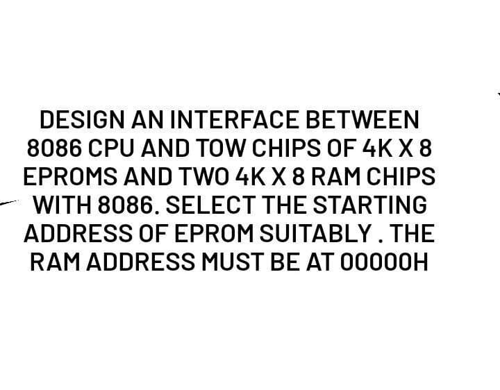 DESIGN AN INTERFACE BETWEEN
8086 CPU AND TOW CHIPS OF 4K X 8
EPROMS AND TWO 4KX 8 RAM CHIPS
WITH 8086. SELECT THE STARTING
ADDRESS OF EPROM SUITABLY. THE
RAM ADDRESS MUST BE AT 00000H