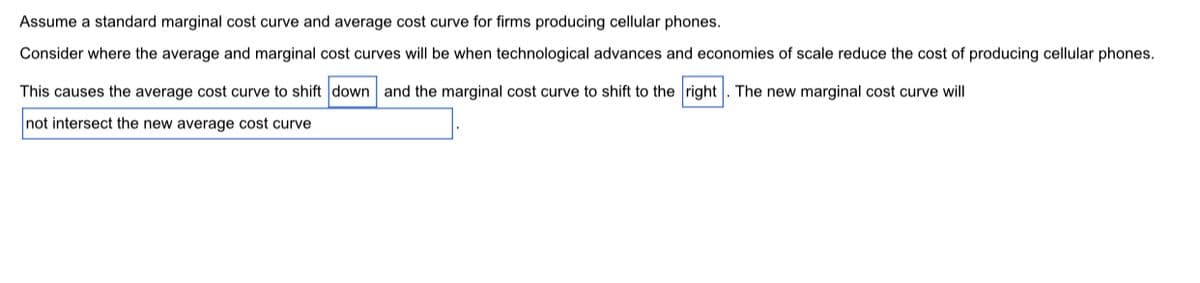 Assume a standard marginal cost curve and average cost curve for firms producing cellular phones.
Consider where the average and marginal cost curves will be when technological advances and economies of scale reduce the cost of producing cellular phones.
This causes the average cost curve to shift down and the marginal cost curve to shift to the right . The new marginal cost curve will
not intersect the new average cost curve
