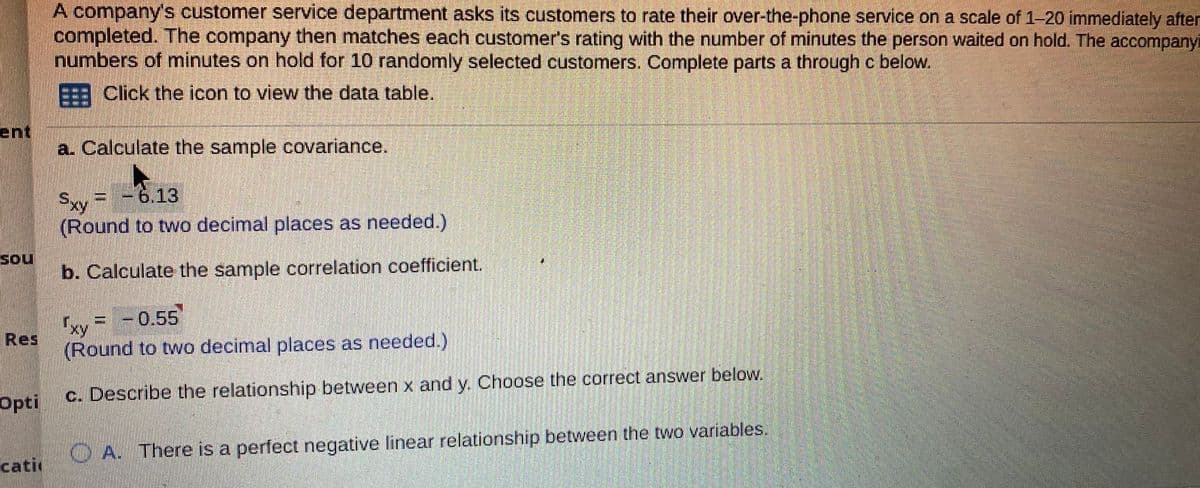 A company's customer service department asks its customers to rate their over-the-phone service on a scale of 1-20 immediately after
completed. The company then matches each customer's rating with the number of minutes the person waited on hold. The accompanyi
numbers of minutes on hold for 10 randomly selected customers. Complete parts a through c below.
Click the icon to view the data table,
ent
a. Calculate the sample covariance.
Sxy = -6.13
(Round to two decimal places as needed.)
Sou
b. Calculate the sample correlation coefficient.
Ixy
Res
= -0,55'
(Round to two decimal places as needed.)
Opti
c. Describe the relationship between x and y. Choose the correct answer below,
CA. There is a perfect negative linear relationship between the two variables.
cati
