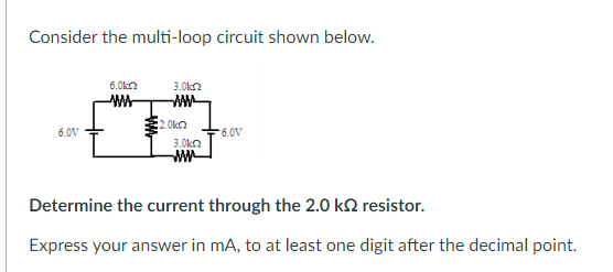 Consider the multi-loop circuit shown below.
6.0kn
3.0kn
w-
.Okn
6.0V
6.0V
3.0kn
Determine the current through the 2.0 k2 resistor.
Express your answer in mA, to at least one digit after the decimal point.
