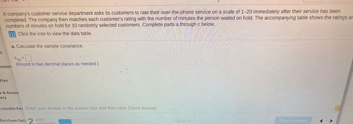 A company's customer service department asks its customers to rate their over-the-phone service on a scale of 1-20 immediately after their service has been
completed. The company then matches each customer's rating with the number of minutes the person waited on hold. The accompanying table shows the ratings arn
numbers of minutes on hold for 10 randomly selected customers. Complete parts a through c below.
E Click the icon to view the data table.
a. Calculate the sample covariance.
Sxy
(Round to two decimal places as needed.)
ntent
Plan
o & Resou
ary
cessible Res Enter your answer in the answer box and then click Check Answer.
Purchase Opti 2 parts
remaininn
Clear All
Check Answer
