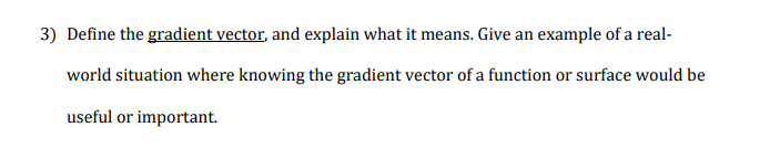 Define the gradient vector, and explain what it means. Give an example of a real-
world situation where knowing the gradient vector of a function or surface would be
useful or important.
