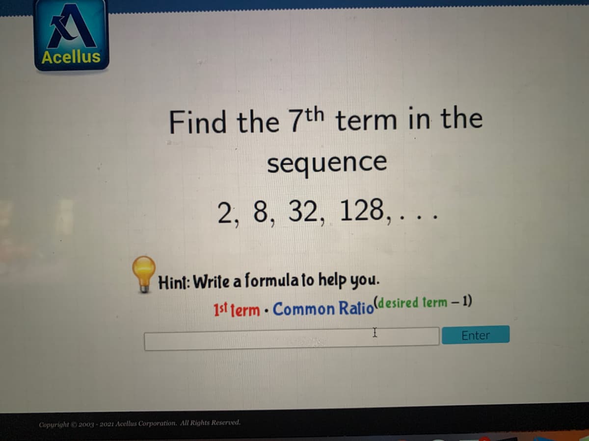 Acellus
Find the 7th term in the
sequence
2, 8, 32, 128, ...
Hint: Write a formula to help you.
1st term · Common Ratio(desired term – 1)
Enter
Copyright 2003 - 2021 Acellus Corporation, All Rights Reserved.
