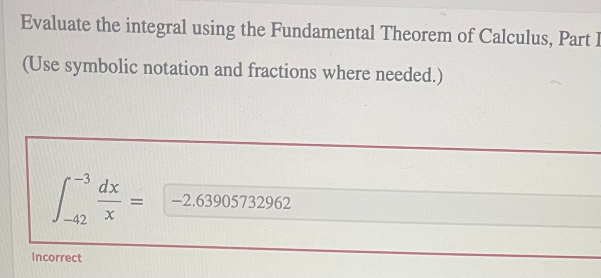 Evaluate the integral using the Fundamental Theorem of Calculus, Part I
(Use symbolic notation and fractions where needed.)
dx
-2.63905732962
%3D
Incorrect

