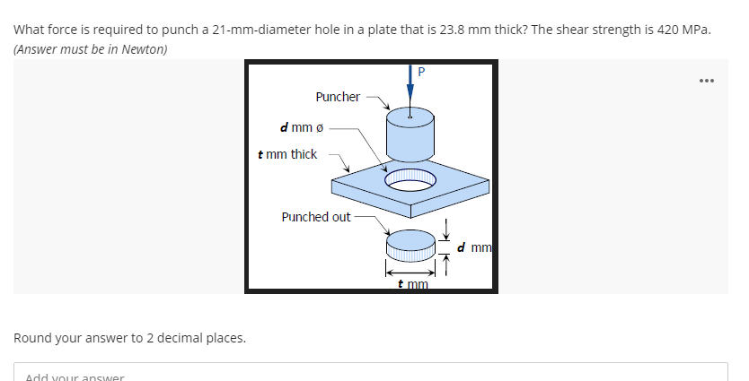 What force is required to punch a 21-mm-diameter hole in a plate that is 23.8 mm thick? The shear strength is 420 MPa.
(Answer must be in Newton)
...
Puncher
d mm ø
t mm thick
Punched out
d mm
t mm
Round your answer to 2 decimal places.
Add your answer
