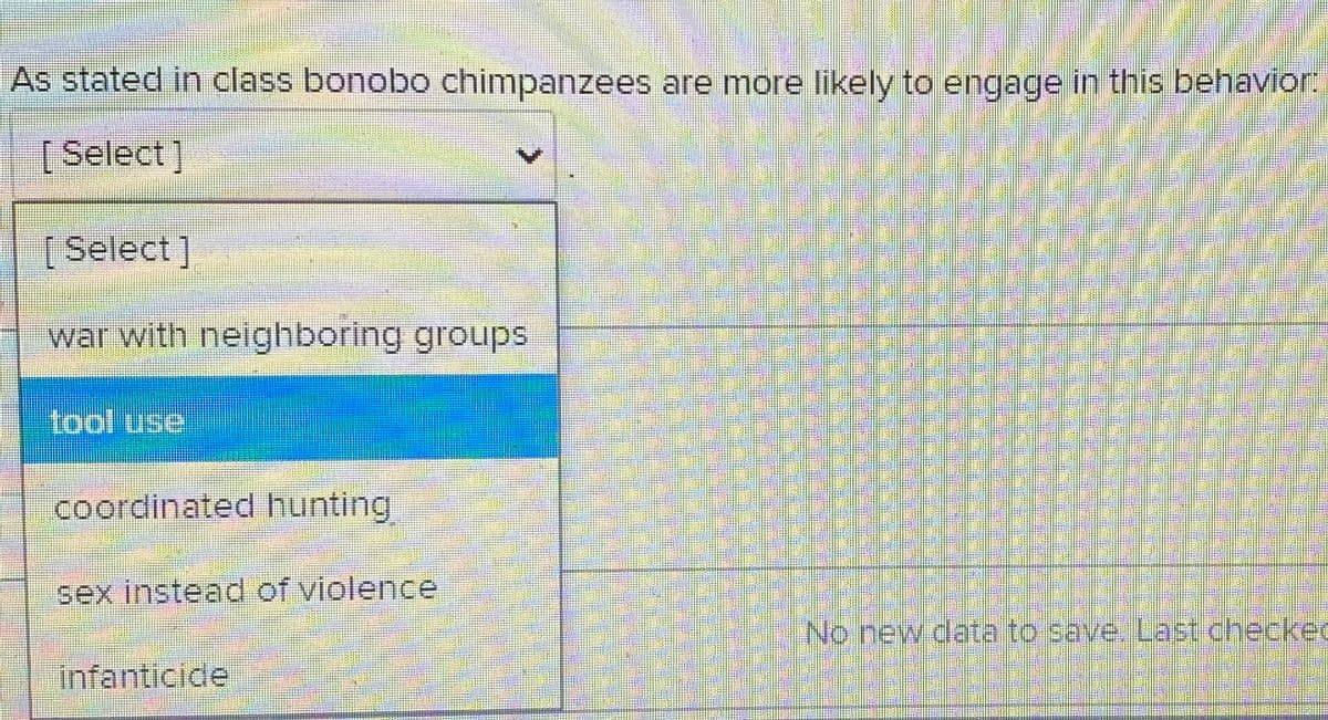 As stated in class bonobo chimpanzees are more likely to engage in this behavior:
[Select]
[Select ]
war with neighboring groups
tool use
coordinated hunting
sex instead of violence
No new data to save. Last checkec
infanticide
