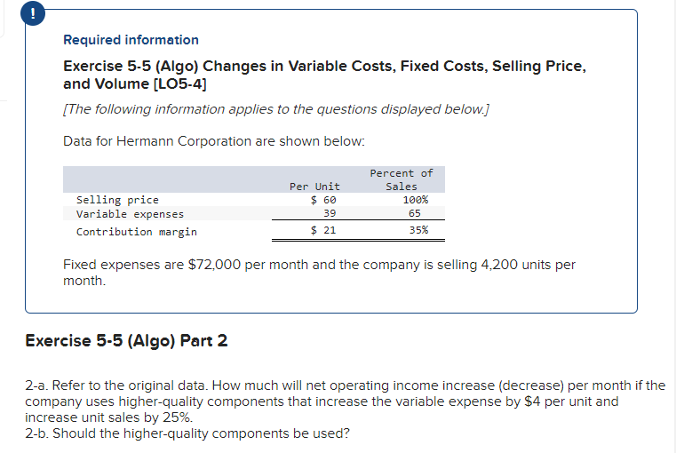 !
Required information
Exercise 5-5 (Algo) Changes in Variable Costs, Fixed Costs, Selling Price,
and Volume [LO5-4]
[The following information applies to the questions displayed below.]
Data for Hermann Corporation are shown below:
Selling price
Variable expenses
Contribution margin
Per Unit
$ 60
39
$ 21
Exercise 5-5 (Algo) Part 2
Percent of
Sales
100%
65
35%
Fixed expenses are $72,000 per month and the company is selling 4,200 units per
month.
2-a. Refer to the original data. How much will net operating income increase (decrease) per month if the
company uses higher-quality components that increase the variable expense by $4 per unit and
increase unit sales by 25%.
2-b. Should the higher-quality components be used?