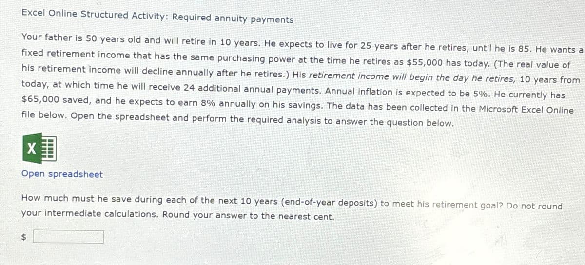 Excel Online Structured Activity: Required annuity payments
Your father is 50 years old and will retire in 10 years. He expects to live for 25 years after he retires, until he is 85. He wants a
fixed retirement income that has the same purchasing power at the time he retires as $55,000 has today. (The real value of
his retirement income will decline annually after he retires.) His retirement income will begin the day he retires, 10 years from
today, at which time he will receive 24 additional annual payments. Annual inflation is expected to be 5%. He currently has
$65,000 saved, and he expects to earn 8% annually on his savings. The data has been collected in the Microsoft Excel Online
file below. Open the spreadsheet and perform the required analysis to answer the question below.
Open spreadsheet
How much must he save during each of the next 10 years (end-of-year deposits) to meet his retirement goal? Do not round
your intermediate calculations. Round your answer to the nearest cent.
$