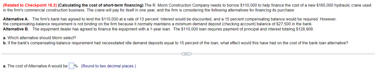 (Related to Checkpoint 18.2) (Calculating the cost of short-term financing) The R. Morin Construction Company needs to borrow $110,000 to help finance the cost of a new $165,000 hydraulic crane used
in the firm's commercial construction business. The crane will pay for itself in one year, and the firm is considering the following alternatives for financing its purchase:
Alternative A. The firm's bank has agreed to lend the $110,000 at a rate of 13 percent. Interest would be discounted, and a 15 percent compensating balance would be required. However,
the compensating-balance requirement is not binding on the firm because it normally maintains a minimum demand deposit (checking account) balance of $27,500 in the bank.
Alternative B. The equipment dealer has agreed to finance the equipment with a 1-year loan. The $110,000 loan requires payment of principal and interest totaling $128,909.
a. Which alternative should Morin select?
b. If the bank's compensating-balance requirement had necessitated idle demand deposits equal to 15 percent of the loan, what effect would this have had on the cost of the bank loan alternative?
a. The cost of Alternative A would be %. (Round to two decimal places.)