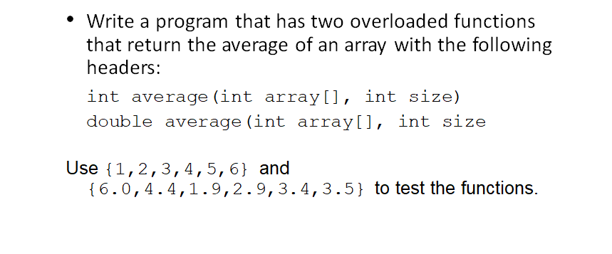 • Write a program that has two overloaded functions
that return the average of an array with the following
headers:
int average (int array[], int size)
double average (int array[], int size
Use {1,2,3,4,5,6} and
{ 6.0,4.4,1.9,2.9,3.4,3.5} to test the functions.
