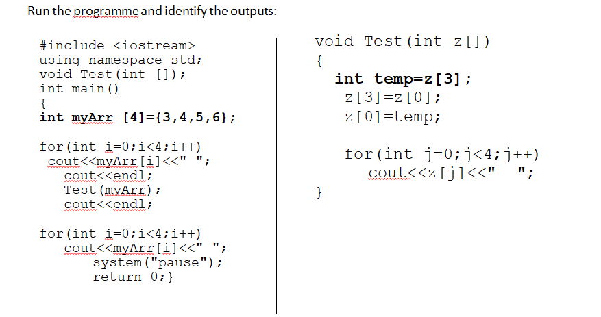 Run the programme and identify the outputs:
void Test (int z[])
#include <iostream>
using namespace std;
void Test (int []);
int main ()
{
int myArr [4]={3,4,5,6};
{
int temp=z[3] ;
z[3]=z[0];
z [0]=temp;
for (int i=0;i<4;i++)
cout<<myArr[i]<<" ";
cout<<endl;
Test (myArr) ;
cout<<endl;
for (int j=0;j<4;j++)
cout<<z[j]<<" ";
}
for (int i=0;i<4;i++)
cout<<myArr[i]<<" ";
system ("pause");
return 0; }
