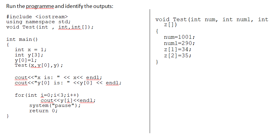 Run the programme and identify the outputs:
#include <iostream>
using namespace std;
void Test (int , int,int []);
void Test (int num, int numl, int
z[])
{
num=1001;
numl=290;
int main ()
{
int x = 1;
int y[3];
y[0]=1;
Test (x,V[0],y);
z[1]=34;
z[2]=35;
}
cout<<"x is:
cout<<"y[0] is:
<< x<< endl;
<<y[0] << endl;
www
for (int i=0;i<3;i++)
cout<<y[i]<<endl;
system("pause");
return 0;
}
