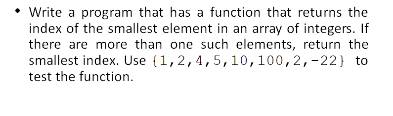 • Write a program that has a function that returns the
index of the smallest element in an array of integers. If
there are more than one such elements, return the
smallest index. Use {1,2,4,5,10,100, 2,-22} to
test the function.
