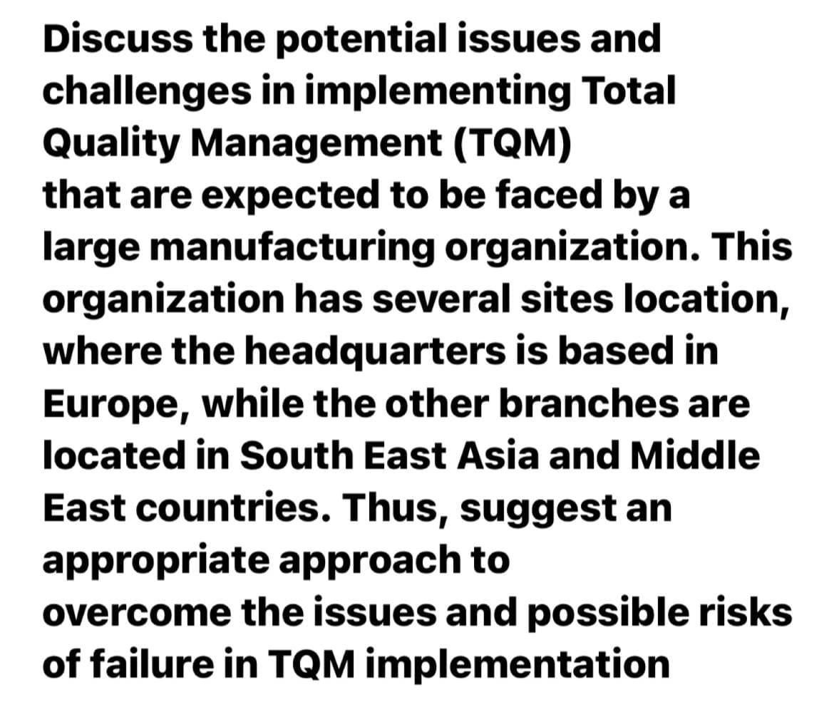 Discuss the potential issues and
challenges in implementing Total
Quality Management (TQM)
that are expected to be faced by a
large manufacturing organization. This
organization has several sites location,
where the headquarters is based in
Europe, while the other branches are
located in South East Asia and Middle
East countries. Thus, suggest an
appropriate approach to
overcome the issues and possible risks
of failure in TQM implementation
