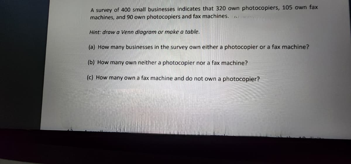 A survey of 400 small businesses indicates that 320 own photocopiers, 105 own fax
machines, and 90 own photocopiers and fax machines.
Hint: draw a Venn diagram or make a table.
(a) How many businesses in the survey own either a photocopier or a fax machine?
(b) How many own neither a photocopier nor a fax machine?
(c) How many own a fax machine and do not own a photocopier?