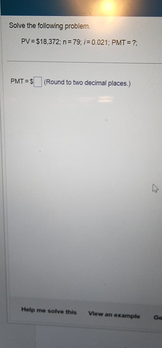 Solve the following problem.
PV=$18,372; n = 79; i = 0.021; PMT= ?;
PMT=$(Round to two decimal places.)
Help me solve this
View an example
4
Go