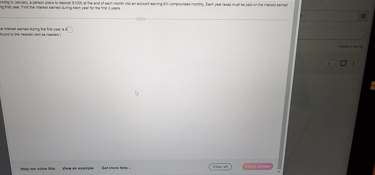 nning in January, a person plans to deposit $1000 at the end of each month into an account earning 6% compounded monthly. Each year taxes must be paid on the interest earned
ng that year. Find the interest earned during each year for the first 3 years.
me interest earned during the first year is $.
Round to the nearest cent as needed.)
Help me solve this
View an example
Get more help.
Clear all
Check answer
0
1 Items in the list
0
Q
: