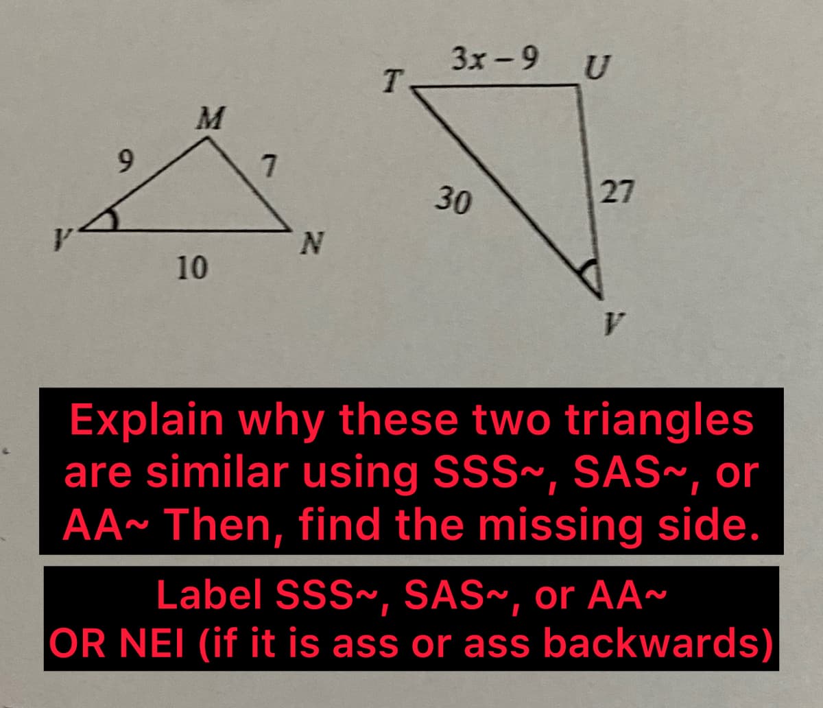 9
M
10
7
N
T
3x-9
30
U
27
Explain why these two triangles
are similar using SSS~, SAS~, or
AA~ Then, find the missing side.
Label SSS~, SAS~, or AA~
OR NEI (if it is ass or ass backwards)