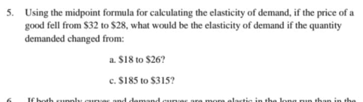 5. Using the midpoint formula for calculating the elasticity of demand, if the price of a
good fell from $32 to $28, what would be the elasticity of demand if the quantity
demanded changed from:
a. $18 to $26?
c. $185 to $315?
If both supply curves and demand curves are more elastic in the long run than in the