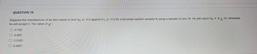 QUESTION 15
Suppose the manufacturer of an item wants to test Ho p= 0.8 against H1 p= 05 for a binomial random variable X using a sample of size 16. He will reject Ho if X< 10, otherwise
he will accept it. The value of =
O 0 105
O 0 895
O 0.0383
O 0.0667
