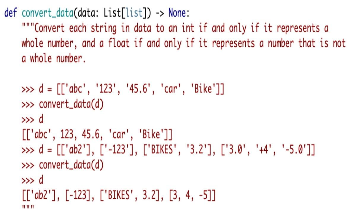 def convert_data(data: List[list]) -> None:
"Convert each string in data to an int if and only if it represents a
whole number, and a float if and only if it represents a number that is not
a whole number.
II III
» d = [['abc', '123', '45.6', 'car', 'Bike']]
» convert_data(d)
%3D
>» d
[['abc', 123, 45.6, 'car', 'Bike']]
» d = [['ab2'], ['-123'], ['BIKES', '3.2'], ['3.0', '+4', '-5.0']]
» convert_data(d)
%D
>>> d
[['ab2'], [-123], ['BIKES', 3.2], [3, 4, -5]]
II II II
