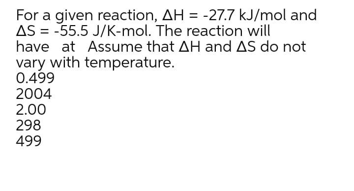 For a given reaction, AH = -27.7 kJ/mol and
AS = -55.5 J/K-mol. The reaction will
have at Assume that AH and AS do not
vary with temperature.
0.499
2004
2.00
298
499

