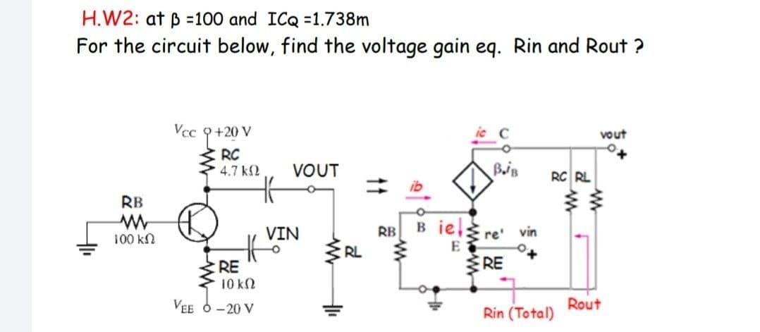 H.W2: at B =100 and ICQ =1.738m
For the circuit below, find the voltage gain eq. Rin and Rout ?
Vcc 9+20 V
vout
I RC
4.7 k2
VOUT
RC RL
RB
B iel
VIN
RB
re'
vin
100 kN
S RL
E
RE
RE
10 kN
Rout
Rin (Total)
VEE 6 - 20 V
11
