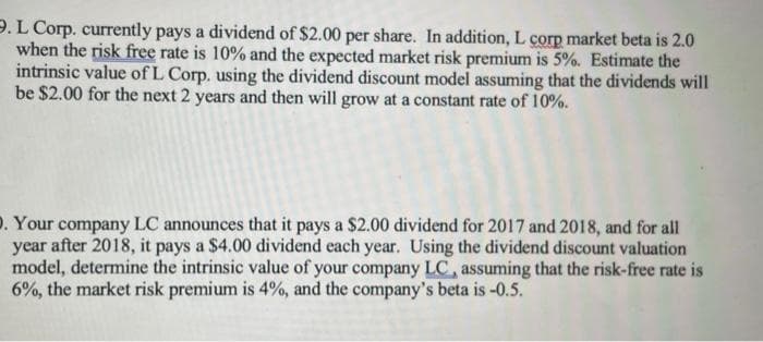 9. L Corp. currently pays a dividend of $2.00 per share. In addition, L corp market beta is 2.0
when the risk free rate is 10% and the expected market risk premium is 5%. Estimate the
intrinsic value of L Corp. using the dividend discount model assuming that the dividends will
be $2.00 for the next 2 years and then will grow at a constant rate of 10%.
. Your company LC announces that it pays a $2.00 dividend for 2017 and 2018, and for all
year after 2018, it pays a $4.00 dividend each year. Using the dividend discount valuation
model, determine the intrinsic value of your company LC, assuming that the risk-free rate is
6%, the market risk premium is 4%, and the company's beta is -0.5.