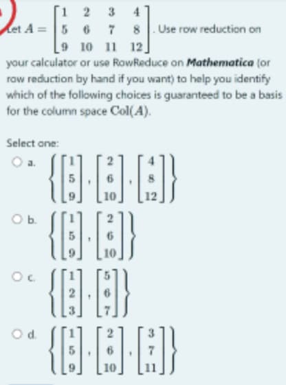 1
2
et A= 5 6
3 4
7
8
9 10 11 12
your calculator or use RowReduce on Mathematica (or
row reduction by hand if you want) to help you identify
which of the following choices is guaranteed to be a basis
for the column space Col(A).
Use row reduction on
Select one:
O b.
°* {0·E·D]}
°* {D∙C}}
{Q.4}
{]]]}
°c
10
O d.