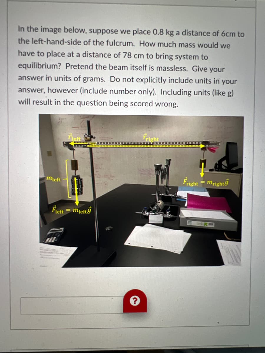 In the image below, suppose we place 0.8 kg a distance of 6cm to
the left-hand-side of the fulcrum. How much mass would we
have to place at a distance of 78 cm to bring system to
equilibrium? Pretend the beam itself is massless. Give your
answer in units of grams. Do not explicitly include units in your
answer, however (include number only). Including units (like g)
will result in the question being scored wrong.
mleft
Teft
Fleft =mleftg
fright
Fright = mright
SMRE