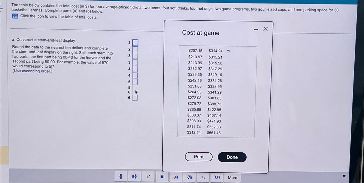 The table below contains the total cost (in $) for four average-priced tickets, two beers, four soft drinks, four hot dogs, two game programs, two adult-sized caps, and one parking space for 30
basketball arenas. Complete parts (a) and (b) below.
Click the icon to view the table of total costs.
a. Construct a stem-and-leaf display.
Round the data to the nearest ten dollars and complete
the stem-and-leaf display on the right. Split each stem into
two parts, the first part being 00-40 for the leaves and the
second part being 50-90. For example, the value of 570
would correspond to 5/7.
(Use ascending order.)
2
5566 W W N
3
3
4
4
JUJUDJO
H
|0|
Cost at game
$207.15 $314.24
$210.97 $315.21
$213.99
$315.58
$232.97
$317.29
$235.35
$319.16
$242.16
$331.26
$251.83
$338.95
$264.99
$341.29
$272.08
$381.83
$279.72 $398.73
$285.88 $422.95
$308.37 $457.14
$308.93 $471.93
$311.74 $532.83
$312.54 $661.46
Vi
Print
Done
More
X
X