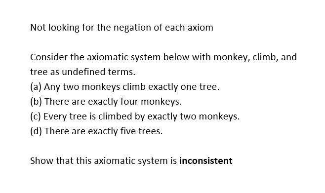 Not looking for the negation of each axiom
Consider the axiomatic system below with monkey, climb, and
tree as undefined terms.
(a) Any two monkeys climb exactly one tree.
(b) There are exactly four monkeys.
(c) Every tree is climbed by exactly two monkeys.
(d) There are exactly five trees.
Show that this axiomatic system is inconsistent
