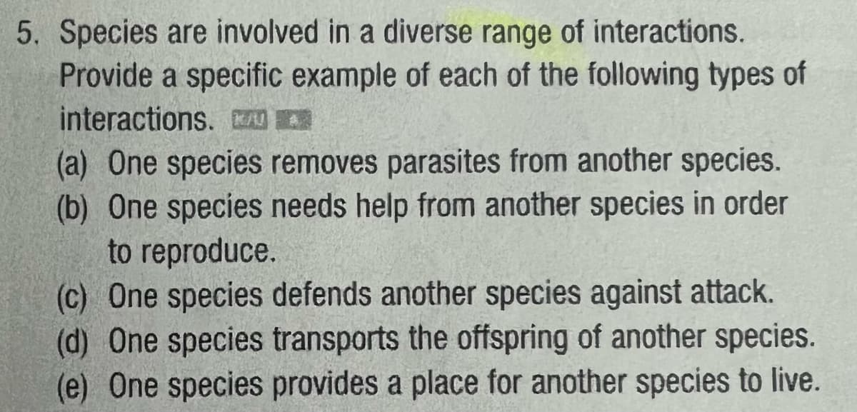 5. Species are involved in a diverse range of interactions.
Provide a specific example of each of the following types of
interactions. K/UA
(a) One species removes parasites from another species.
(b) One species needs help from another species in order
to reproduce.
(c) One species defends another species against attack.
(d) One species transports the offspring of another species.
(e) One species provides a place for another species to live.