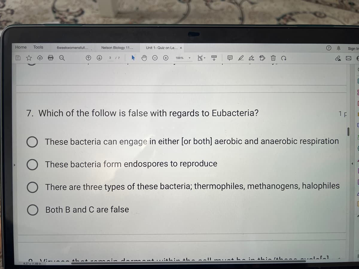 Home Tools
6weekwomensfull...
↓↓
Nelson Biology 11...
8.27 x 11.69 i
3 / 7
Unit 1- Quiz on Le... x
188%
7. Which of the follow is false with regards to Eubacteria?
These bacteria can engage in either [or both] aerobic and anaerobic respiration
O These bacteria form endospores to reproduce
There are three types of these bacteria; thermophiles, methanogens, halophiles
Both B and C are false
Vimin that ramain daumont within the call munt ha in thin /thann svalafal
1 p
Sign In
(S
C
E
E