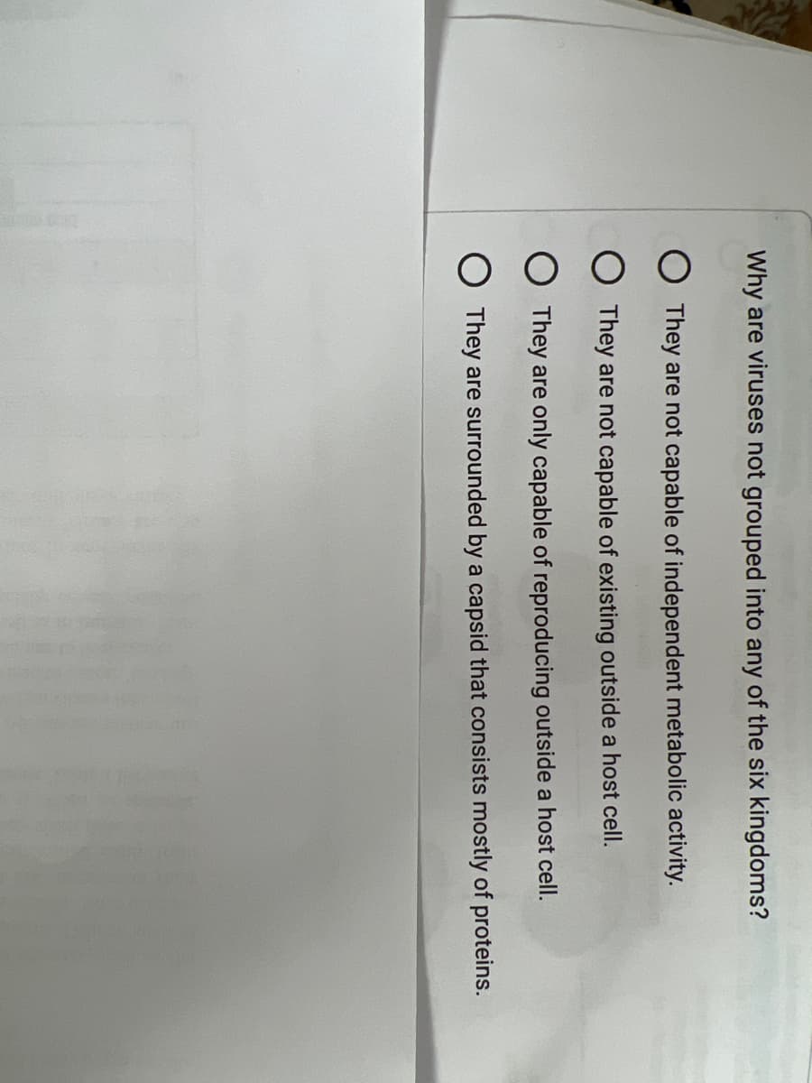 Why are viruses not grouped into any of the six kingdoms?
They are not capable of independent metabolic activity.
O They are not capable of existing outside a host cell.
O They are only capable of reproducing outside a host cell.
O They are surrounded by a capsid that consists mostly of proteins.
