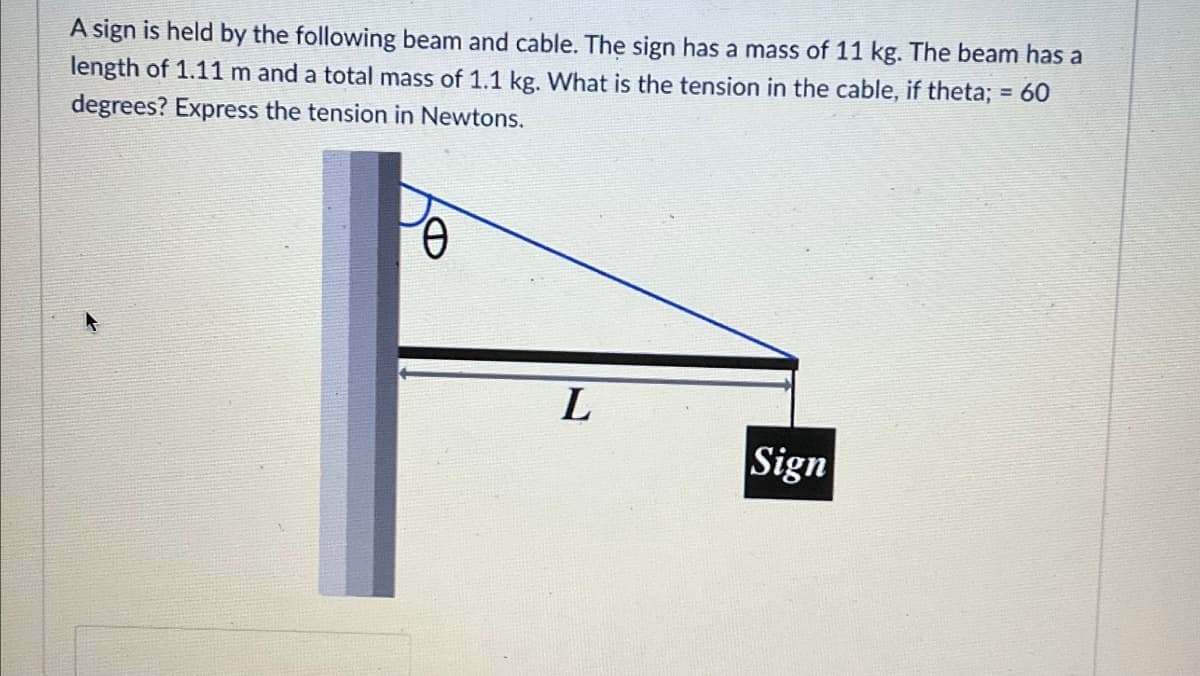 A sign is held by the following beam and cable. The sign has a mass of 11 kg. The beam has a
length of 1.11 m and a total mass of 1.1 kg. What is the tension in the cable, if theta; = 60
degrees? Express the tension in Newtons.
L
Sign