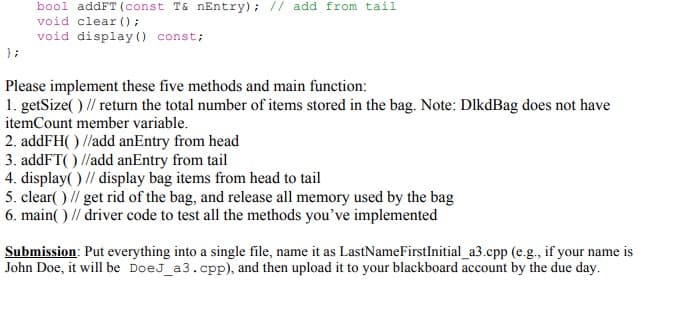 bool addFT (const T& nEntry); // add from tail
void clear () ;
void display (0 const;
};
Please implement these five methods and main function:
1. getSize( ) // return the total number of items stored in the bag. Note: DlkdBag does not have
itemCount member variable.
2. addFH( ) //add anEntry from head
3. addFT( ) //add anEntry from tail
4. display( ) // display bag items from head to tail
5. clear( ) // get rid of the bag, and release all memory used by the bag
6. main( ) // driver code to test all the methods you've implemented
Submission: Put everything into a single file, name it as LastNameFirstInitial_a3.cpp (e.g., if your name is
John Doe, it will be DoeJ_a3.cpp), and then upload it to your blackboard account by the due day.

