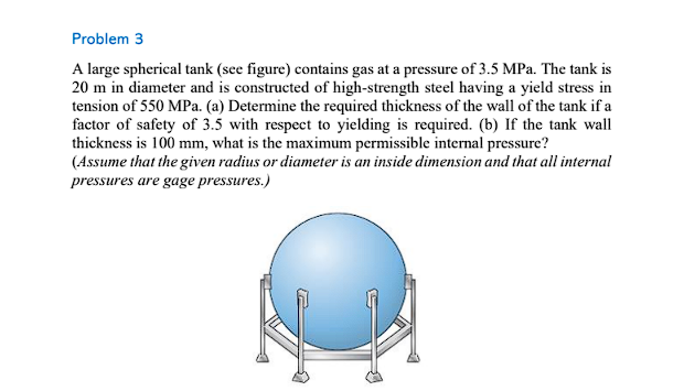 Problem 3
A large spherical tank (see figure) contains gas at a pressure of 3.5 MPa. The tank is
20 m in diameter and is constructed of high-strength steel having a yield stress in
tension of 550 MPa. (a) Determine the required thickness of the wall of the tank if a
factor of safety of 3.5 with respect to yielding is required. (b) If the tank wall
thickness is 100 mm, what is the maximum permissible internal pressure?
(Assume that the given radius or diameter is an inside dimension and that all internal
pressures are gage pressures.)