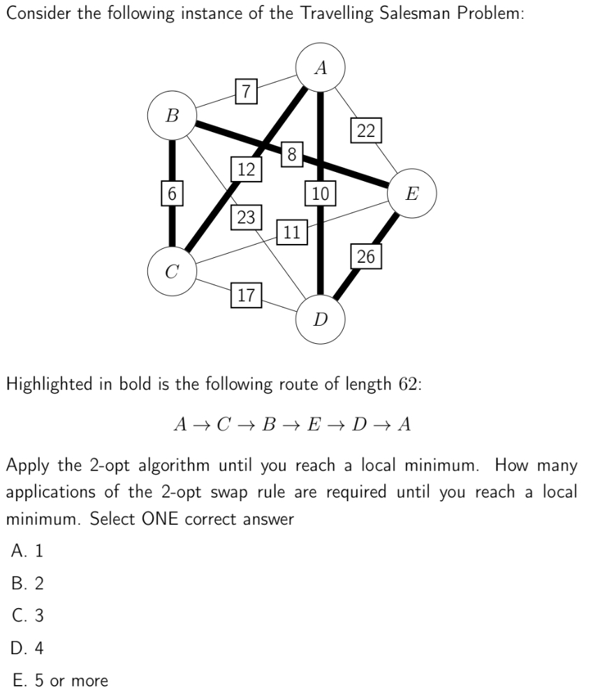 Consider the following instance of the Travelling Salesman Problem:
A
В
22
18
12
6
10
E
23
11
26
17
D
Highlighted in bold is the following route of length 62:
A → C → B → E → D → A
Apply the 2-opt algorithm until you reach a local minimum. How many
applications of the 2-opt swap rule are required until you reach a local
minimum. Select ONE correct answer
А. 1
В. 2
С. 3
D. 4
E. 5 or more

