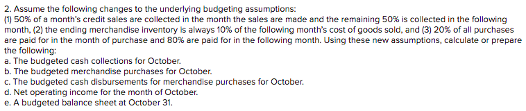2. Assume the following changes to the underlying budgeting assumptions:
(1) 50% of a month's credit sales are collected in the month the sales are made and the remaining 50% is collected in the following
month, (2) the ending merchandise inventory is always 10% of the following month's cost of goods sold, and (3) 20% of all purchases
are paid for in the month of purchase and 80% are paid for in the following month. Using these new assumptions, calculate or prepare
the following:
a. The budgeted cash collections for October.
b. The budgeted merchandise purchases for October.
c. The budgeted cash disbursements for merchandise purchases for October.
d. Net operating income for the month of October.
e. A budgeted balance sheet at October 31.
