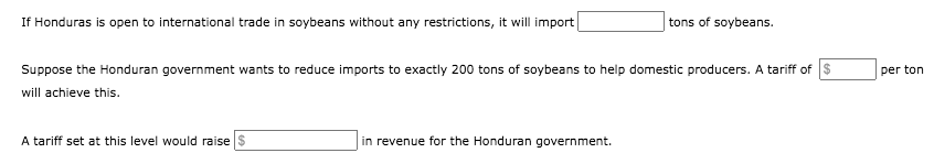 If Honduras is open to international trade in soybeans without any restrictions, it will import
tons of soybeans.
Suppose the Honduran government wants to reduce imports to exactly 200 tons of soybeans to help domestic producers. A tariff of s
per ton
will achieve this.
A tariff set at this level would raise $
in revenue for the Honduran government.
