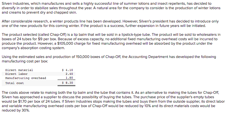 Silven Industries, which manufactures and sells a highly successful line of summer lotions and insect repellents, has decided to
diversify in order to stabilize sales throughout the year. A natural area for the company to consider is the production of winter lotions
and creams to prevent dry and chapped skin.
After considerable research, a winter products line has been developed. However, Silven's president has decided to introduce only
one of the new products for this coming winter. If the product is a success, further expansion in future years will be initiated.
The product selected (called Chap-Off) is a lip balm that will be sold in a lipstick-type tube. The product will be sold to wholesalers in
boxes of 24 tubes for $9 per box. Because of excess capacity, no additional fixed manufacturing overhead costs will be incurred to
produce the product. However, a $105,000 charge for fixed manufacturing overhead will be absorbed by the product under the
company's absorption costing system.
Using the estimated sales and production of 150,000 boxes of Chap-Off, the Accounting Department has developed the following
manufacturing cost per box:
Direct material
$ 4.10
Direct labor
2.40
Manufacturing overhead
1.80
Total cost
$ 8.30
The costs above relate to making both the lip balm and the tube that contains it. As an alternative to making the tubes for Chap-Off,
Silven has approached a supplier to discuss the possibility of buying the tubes. The purchase price of the supplier's empty tubes
would be $1.70 per box of 24 tubes. If Silven Industries stops making the tubes and buys them from the outside supplier, its direct labor
and variable manufacturing overhead costs per box of Chap-Off would be reduced by 10% and its direct materials costs would be
reduced by 30%.
