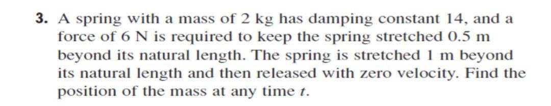 3. A spring with a mass of 2 kg has damping constant 14, and a
force of 6 N is required to keep the spring stretched 0.5 m
beyond its natural length. The spring is stretched 1 m beyond
its natural length and then released with zero velocity. Find the
position of the mass at any time t.