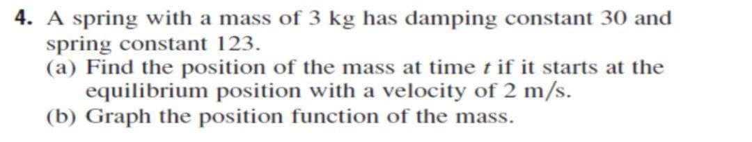 4. A spring with a mass of 3 kg has damping constant 30 and
spring constant 123.
(a) Find the position of the mass at time t if it starts at the
equilibrium position with a velocity of 2 m/s.
(b) Graph the position function of the mass.