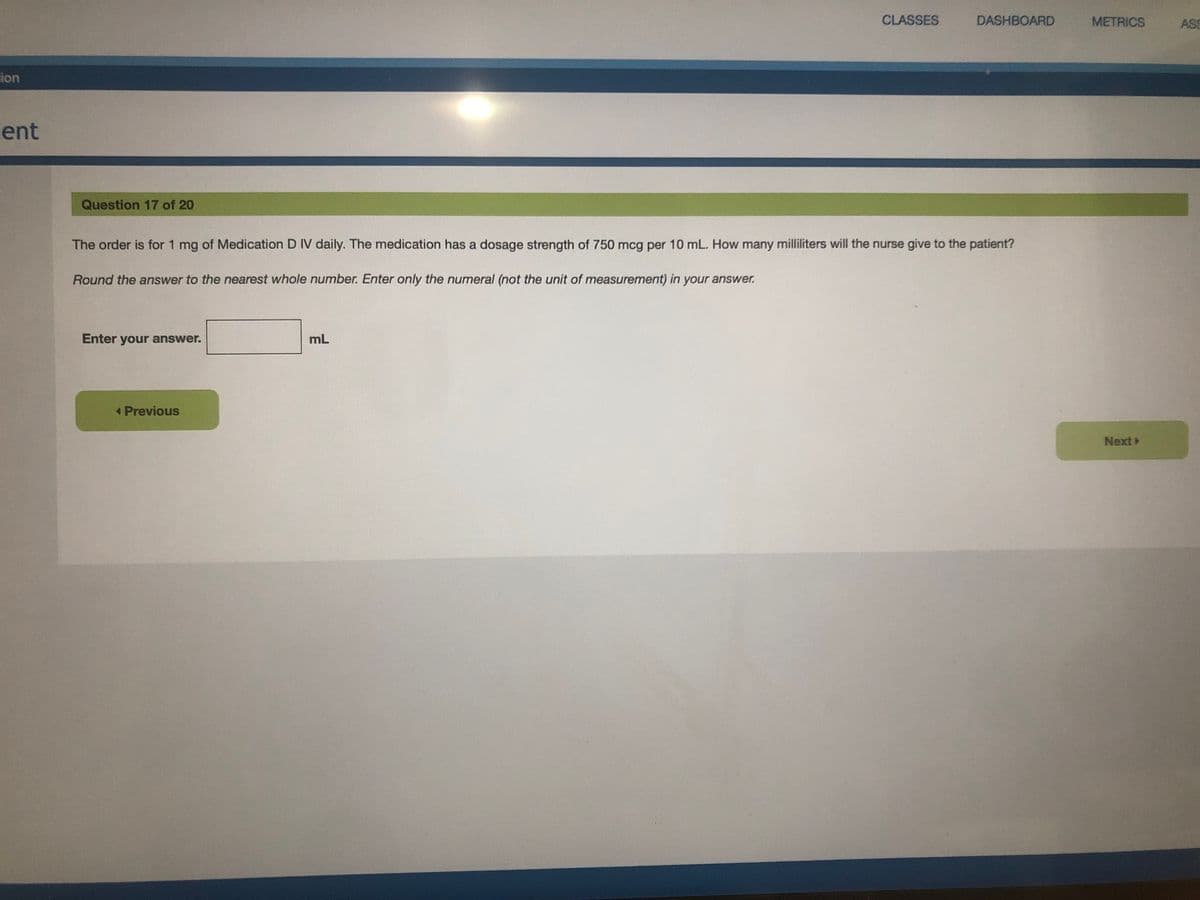 CLASSES
DASHBOARD
METRICS
ASS
ion
ent
Question 17 of 20
The order is for 1 mg of Medication D IV daily. The medication has a dosage strength of 750 mcg per 10 mL. How many milliliters will the nurse give to the patient?
Round the answer to the nearest whole number. Enter only the numeral (not the unit of measurement) in your answer.
Enter your answer.
mL
Previous
Next
