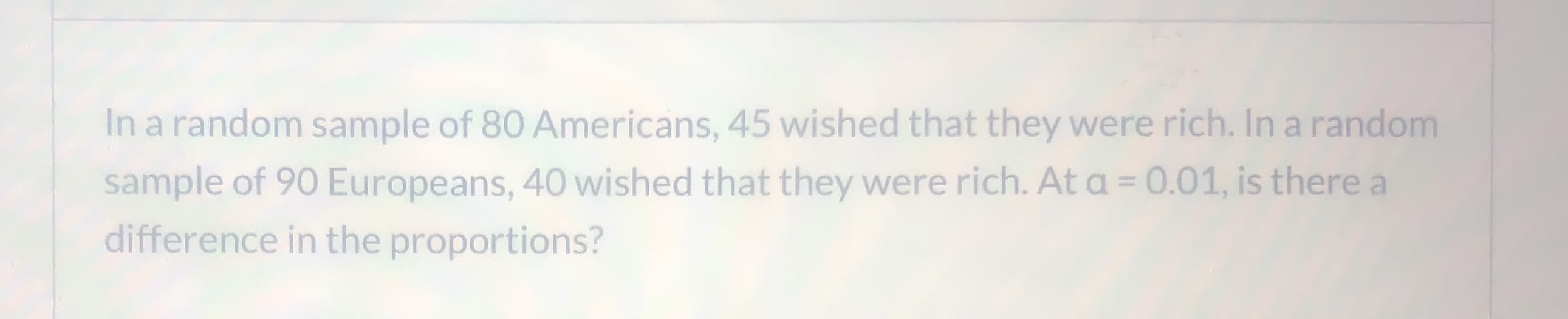 In a random sample of 80 Americans, 45 wished that they were rich. In a random
sample of 90 Europeans, 40 wished that they were rich. At a = 0.01, is there a
%3D
difference in the proportions?
